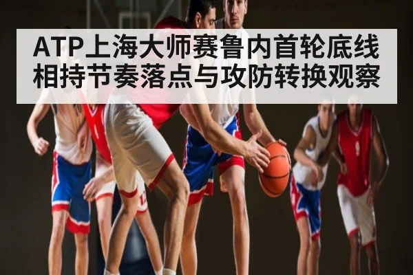 ATP上海大师赛鲁内首轮底线相持节奏落点与攻防转换观察