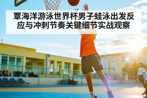 覃海洋游泳世界杯男子蛙泳出发反应与冲刺节奏关键细节实战观察