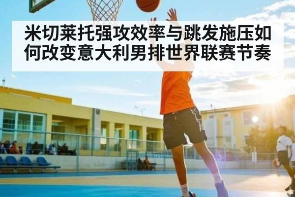 米切莱托强攻效率与跳发施压如何改变意大利男排世界联赛节奏